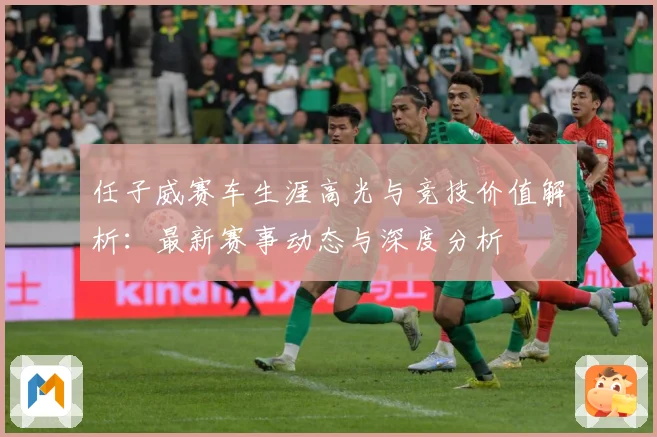 任子威赛车生涯高光与竞技价值解析：最新赛事动态与深度分析