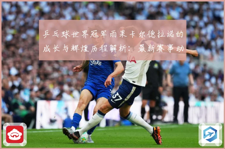 乒乓球世界冠军雨果卡尔德拉诺的成长与辉煌历程解析：最新赛事动态与深度分析