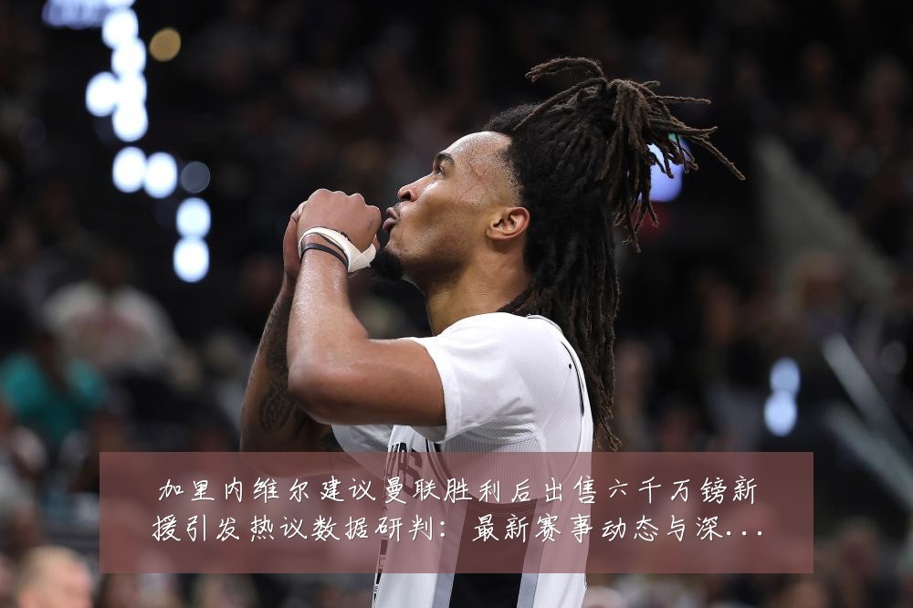 加里内维尔建议曼联胜利后出售六千万镑新援引发热议数据研判：最新赛事动态与深度分析
