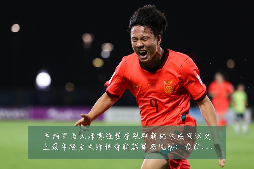 辛纳罗马大师赛强势夺冠刷新纪录成网坛史上最年轻金大师传奇新篇赛场观察：最新赛事动态与深度分析