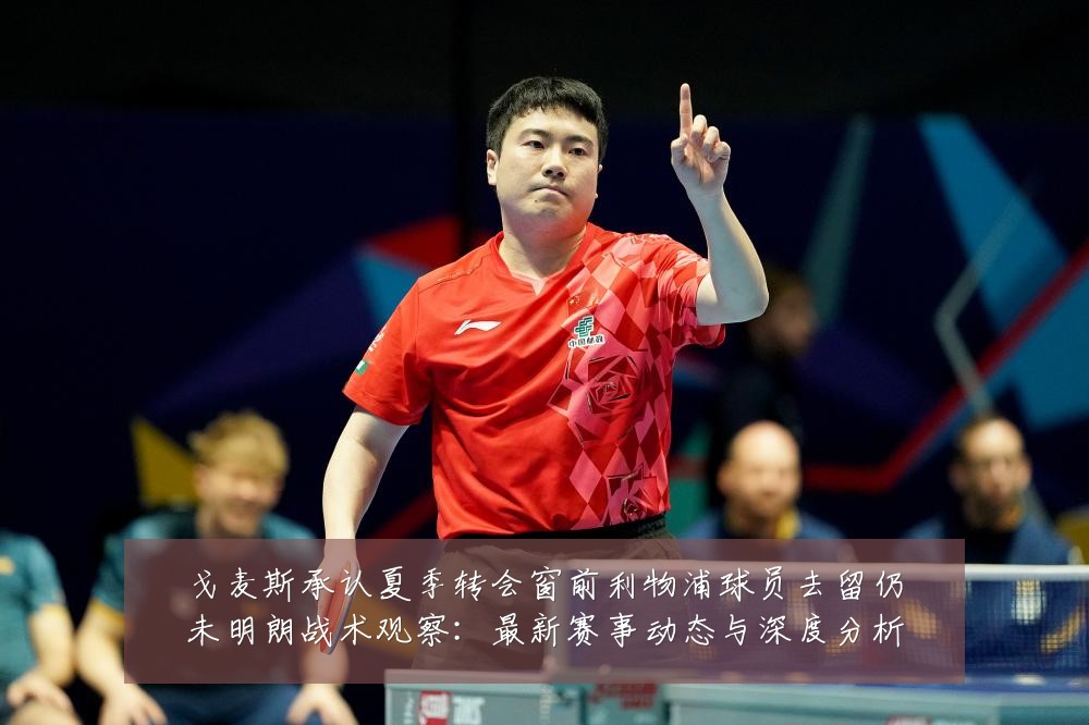 戈麦斯承认夏季转会窗前利物浦球员去留仍未明朗战术观察：最新赛事动态与深度分析